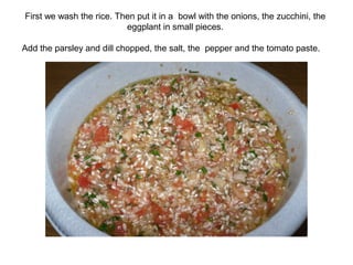 First we wash the rice. Then put it in a bowl with the onions, the zucchini, the
eggplant in small pieces.
Add the parsley and dill chopped, the salt, the pepper and the tomato paste.