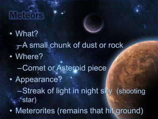 MeteorsWhat?A small chunk of dust or rockWhere?Comet or Asteroid pieceAppearance?Streak of light in night sky  (shooting star)Meterorites (remains that hit ground)