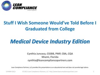 Stuff I Wish Someone Would’ve Told Before I
           Graduated from College

     Medical Device Industry Edition
                              Cynthia Juncosa, CSSBB, PMP, CBA, CQA
                                          Miami, Florida
                              cynthia@leancompliancepartners.com

       Lean Compliance Partners, LLC provides this presentation as an educational tool and does not provide legal advice.

 19-MAR-2013           © 2013 Lean Compliance Partners, LLC http://www.leancompliancepartners.com                           1
 