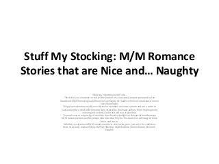 Stuff My Stocking: M/M Romance
Stories that are Nice and… Naughty
What you’ve gotten yourself into…
The stories you are about to read are the product of a very special project sponsored by the
Goodreads M/M Romance group the online community for readers who love to read about men in
love (Male/Male).
The group moderators issued an invitation for members to choose a photo and pen a Letter to
Santa asking for a short M/M romance story inspired by the image; authors from the group were
encouraged to select a letter and write an original tale.
The result was an outpouring of creativity that shined a spotlight on the special bond between
M/M romance writers and the people who love what they do. This book is an anthology of those
letters and stories.
Whether you are an avid M/M romance reader or new to the genre, you are in for a delicious
treat. So sit back, relax and enjoy Stuff My Stocking: M/M Romance Stories that are Nice and…
Naughty.
 