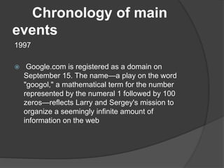 Chronology of main
events
1997
 Google.com is registered as a domain on
September 15. The name—a play on the word
"googol," a mathematical term for the number
represented by the numeral 1 followed by 100
zeros—reflects Larry and Sergey's mission to
organize a seemingly infinite amount of
information on the web
 