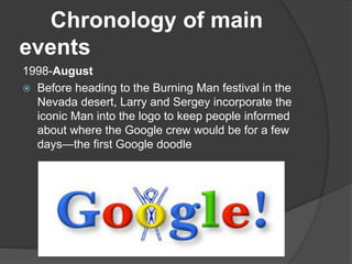 Chronology of main
events
1998-August
 Before heading to the Burning Man festival in the
Nevada desert, Larry and Sergey incorporate the
iconic Man into the logo to keep people informed
about where the Google crew would be for a few
days—the first Google doodle
 