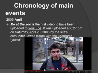 Chronology of main
events
2005-April
 Me at the zoo is the first video to have been
uploaded to YouTube. It was uploaded at 8:27 pm
on Saturday, April 23, 2005 by the site's
cofounder Jawed Karim with the username
"jawed"
 