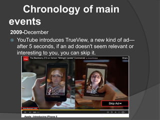 Chronology of main
events
2009-December
 YouTube introduces TrueView, a new kind of ad—
after 5 seconds, if an ad doesn't seem relevant or
interesting to you, you can skip it.
 