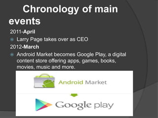 Chronology of main
events
2011-April
 Larry Page takes over as CEO
2012-March
 Android Market becomes Google Play, a digital
content store offering apps, games, books,
movies, music and more.
 