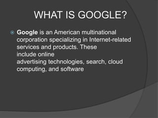 WHAT IS GOOGLE?
 Google is an American multinational
corporation specializing in Internet-related
services and products. These
include online
advertising technologies, search, cloud
computing, and software
 