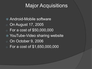 Major Acquisitions
 Android-Mobile software
o On August 17, 2005
o For a cost of $50,000,000
 YouTube-Video sharing website
o On October 9, 2006
o For a cost of $1,650,000,000
 