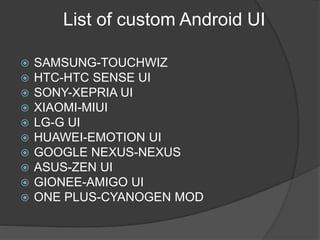 List of custom Android UI
 SAMSUNG-TOUCHWIZ
 HTC-HTC SENSE UI
 SONY-XEPRIA UI
 XIAOMI-MIUI
 LG-G UI
 HUAWEI-EMOTION UI
 GOOGLE NEXUS-NEXUS
 ASUS-ZEN UI
 GIONEE-AMIGO UI
 ONE PLUS-CYANOGEN MOD
 