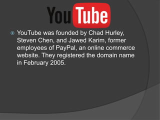  YouTube was founded by Chad Hurley,
Steven Chen, and Jawed Karim, former
employees of PayPal, an online commerce
website. They registered the domain name
in February 2005.
 