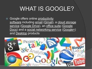 WHAT IS GOOGLE?
 Google offers online productivity
software including email (Gmail), a cloud storage
service (Google Drive), an office suite (Google
Docs) and a social networking service (Google+)
and Desktop products
 