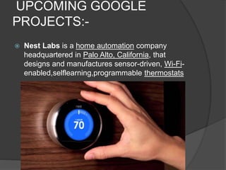 UPCOMING GOOGLE
PROJECTS:-
 Nest Labs is a home automation company
headquartered in Palo Alto, California, that
designs and manufactures sensor-driven, Wi-Fi-
enabled,selflearning,programmable thermostats
 