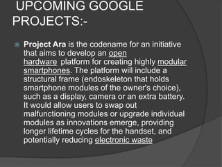 UPCOMING GOOGLE
PROJECTS:-
 Project Ara is the codename for an initiative
that aims to develop an open
hardware platform for creating highly modular
smartphones. The platform will include a
structural frame (endoskeleton that holds
smartphone modules of the owner's choice),
such as a display, camera or an extra battery.
It would allow users to swap out
malfunctioning modules or upgrade individual
modules as innovations emerge, providing
longer lifetime cycles for the handset, and
potentially reducing electronic waste
 