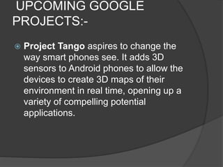 UPCOMING GOOGLE
PROJECTS:-
 Project Tango aspires to change the
way smart phones see. It adds 3D
sensors to Android phones to allow the
devices to create 3D maps of their
environment in real time, opening up a
variety of compelling potential
applications.
 