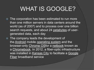 WHAT IS GOOGLE?
 The corporation has been estimated to run more
than one million servers in data centers around the
world (as of 2007) and to process over one billion
search requests, and about 24 petabytes of user-
generated data, each day
 The company leads the development of
the Android mobile operating system and the
browser-only Chrome OSfor a netbook known as
a Chromebook. In 2012, a fiber-optic infrastructure
was installed in Kansas City to facilitate a Google
Fiber broadband service
 