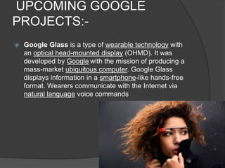 UPCOMING GOOGLE
PROJECTS:-
 Google Glass is a type of wearable technology with
an optical head-mounted display (OHMD). It was
developed by Google with the mission of producing a
mass-market ubiquitous computer. Google Glass
displays information in a smartphone-like hands-free
format. Wearers communicate with the Internet via
natural language voice commands
 