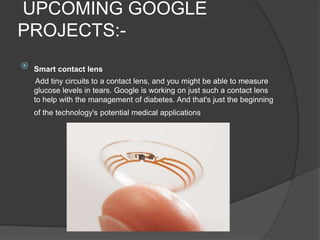 UPCOMING GOOGLE
PROJECTS:-
 Smart contact lens
Add tiny circuits to a contact lens, and you might be able to measure
glucose levels in tears. Google is working on just such a contact lens
to help with the management of diabetes. And that's just the beginning
of the technology's potential medical applications
 