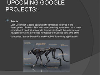 UPCOMING GOOGLE
PROJECTS:-
 Robots
Last December, Google bought eight companies involved in the
development of robots. That's not an exploratory investment; it's a major
commitment, one that appears to dovetail nicely with the autonomous
navigation systems developed for Google's driverless cars. One of the
companies, Boston Dynamics, makes robots for military applications.
 