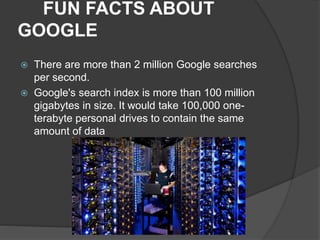 FUN FACTS ABOUT
GOOGLE
 There are more than 2 million Google searches
per second.
 Google's search index is more than 100 million
gigabytes in size. It would take 100,000 one-
terabyte personal drives to contain the same
amount of data
 