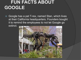FUN FACTS ABOUT
GOOGLE
 Google has a pet T-rex, named Stan, which lives
at their California headquarters. Founders bought
it to remind the employees to not let Google go
extinct.
 