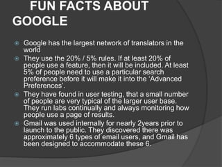 FUN FACTS ABOUT
GOOGLE
 Google has the largest network of translators in the
world
 They use the 20% / 5% rules. If at least 20% of
people use a feature, then it will be included. At least
5% of people need to use a particular search
preference before it will make it into the ‘Advanced
Preferences’.
 They have found in user testing, that a small number
of people are very typical of the larger user base.
They run labs continually and always monitoring how
people use a page of results.
 Gmail was used internally for nearly 2years prior to
launch to the public. They discovered there was
approximately 6 types of email users, and Gmail has
been designed to accommodate these 6.
 