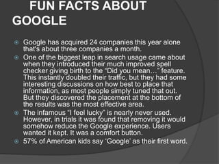 FUN FACTS ABOUT
GOOGLE
 Google has acquired 24 companies this year alone
that's about three companies a month.
 One of the biggest leap in search usage came about
when they introduced their much improved spell
checker giving birth to the “Did you mean…” feature.
This instantly doubled their traffic, but they had some
interesting discussions on how best to place that
information, as most people simply tuned that out.
But they discovered the placement at the bottom of
the results was the most effective area.
 The infamous “I feel lucky” is nearly never used.
However, in trials it was found that removing it would
somehow reduce the Google experience. Users
wanted it kept. It was a comfort button.
 57% of American kids say ‘Google’ as their first word.
 