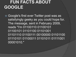 FUN FACTS ABOUT
GOOGLE
 Google's first ever Twitter post was as
satisfyingly geeky as you could hope for.
The message, sent in February 2009,
reads "I'm 01100110 01100101
01100101 01101100 01101001
01101110 01100111 00100000 01101100
01110101 01100011 01101011 01111001
00001010."
 