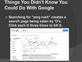 Things You Didn't Know You
Could Do With Google
 Searching for "zerg rush" creates a
search page being eaten by 'O's.
Click each O three times to kill it.
 