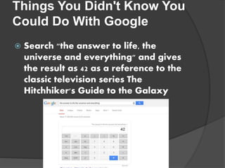 Things You Didn't Know You
Could Do With Google
 Search "the answer to life, the
universe and everything" and gives
the result as 42 as a reference to the
classic television series The
Hitchhiker's Guide to the Galaxy
 