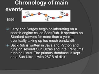Chronology of main
events
1996
 Larry and Sergey begin collaborating on a
search engine called BackRub. It operates on
Stanford servers for more than a year—
eventually taking up too much bandwidth
 BackRub is written in Java and Python and
runs on several Sun Ultras and Intel Pentiums
running Linux. The primary database is kept
on a Sun Ultra II with 28GB of disk.
 