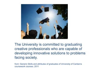 The University is committed to graduating
creative professionals who are capable of
developing innovative solutions to problems
facing society.
from: Generic Skills and attributes of graduates of University of Canberra
coursework courses. 2011
 