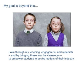 My goal is beyond this…




   I aim through my teaching, engagement and research
   – and by bringing these into the classroom –
   to empower students to be the leaders of their industry.
 