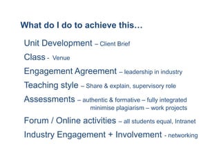What do I do to achieve this…

Unit Development – Client Brief
Class -   Venue

Engagement Agreement – leadership in industry
Teaching style – Share & explain, supervisory role
Assessments – authentic & formative – fully integrated
                     minimise plagiarism – work projects

Forum / Online activities – all students equal, Intranet
Industry Engagement + Involvement - networking
 