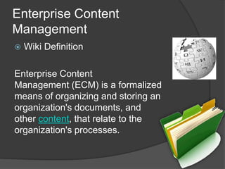 Enterprise Content Management Wiki DefinitionEnterprise Content Management (ECM) is a formalized means of organizing and storing an organization's documents, and other content, that relate to the organization's processes.