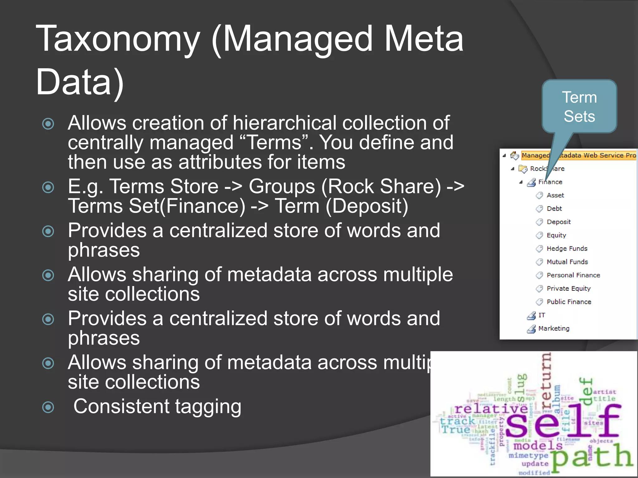 Taxonomy (Managed Meta
Data)                                               Term
   Allows creation of hierarchical collection of   Sets
    centrally managed “Terms”. You define and
    then use as attributes for items
   E.g. Terms Store -> Groups (Rock Share) ->
    Terms Set(Finance) -> Term (Deposit)
   Provides a centralized store of words and
    phrases
   Allows sharing of metadata across multiple
    site collections
   Provides a centralized store of words and
    phrases
   Allows sharing of metadata across multiple
    site collections
    Consistent tagging
 