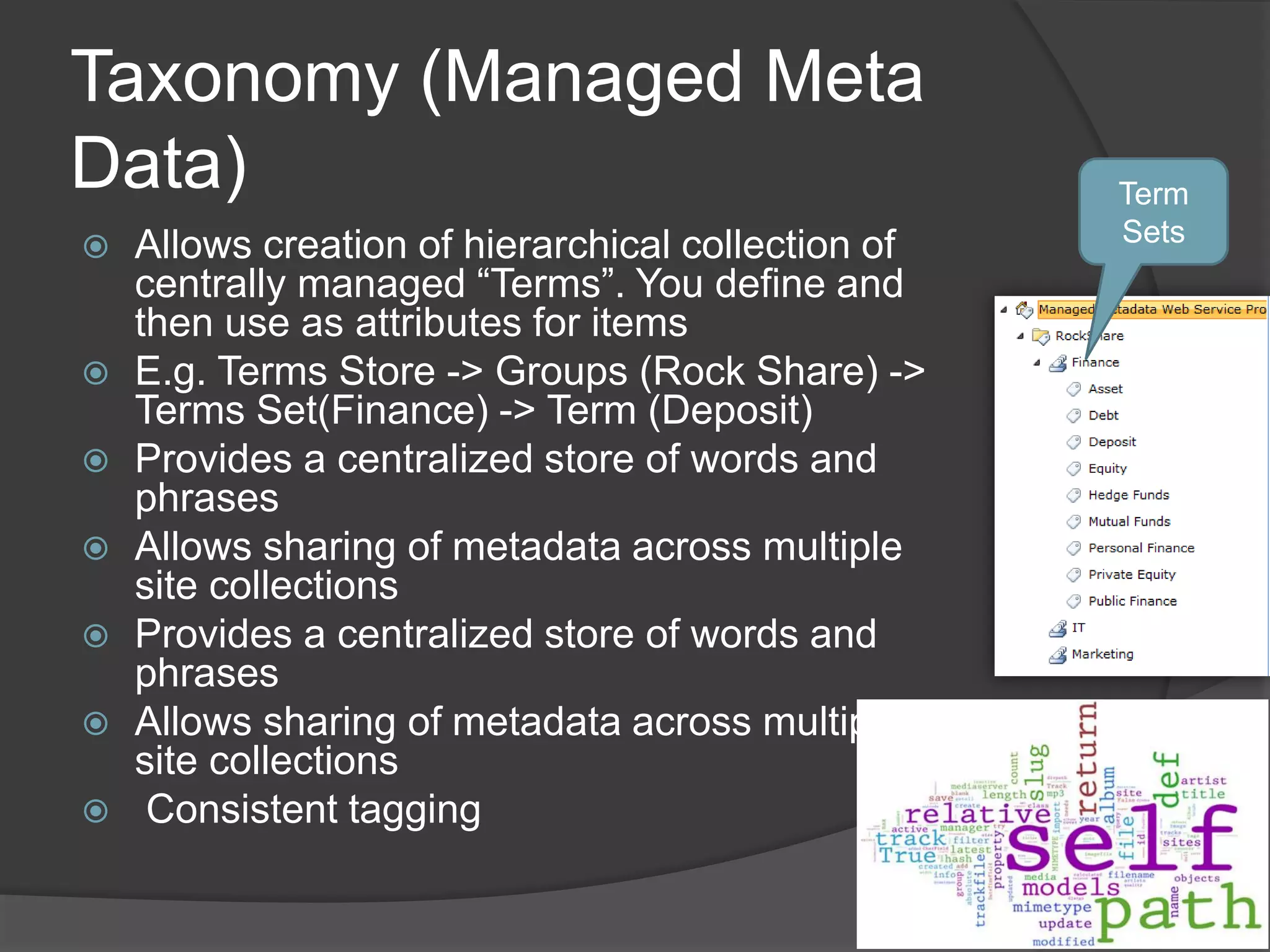 Taxonomy (Managed Meta
Data)                                               Term
   Allows creation of hierarchical collection of   Sets
    centrally managed “Terms”. You define and
    then use as attributes for items
   E.g. Terms Store -> Groups (Rock Share) ->
    Terms Set(Finance) -> Term (Deposit)
   Provides a centralized store of words and
    phrases
   Allows sharing of metadata across multiple
    site collections
   Provides a centralized store of words and
    phrases
   Allows sharing of metadata across multiple
    site collections
    Consistent tagging
 
