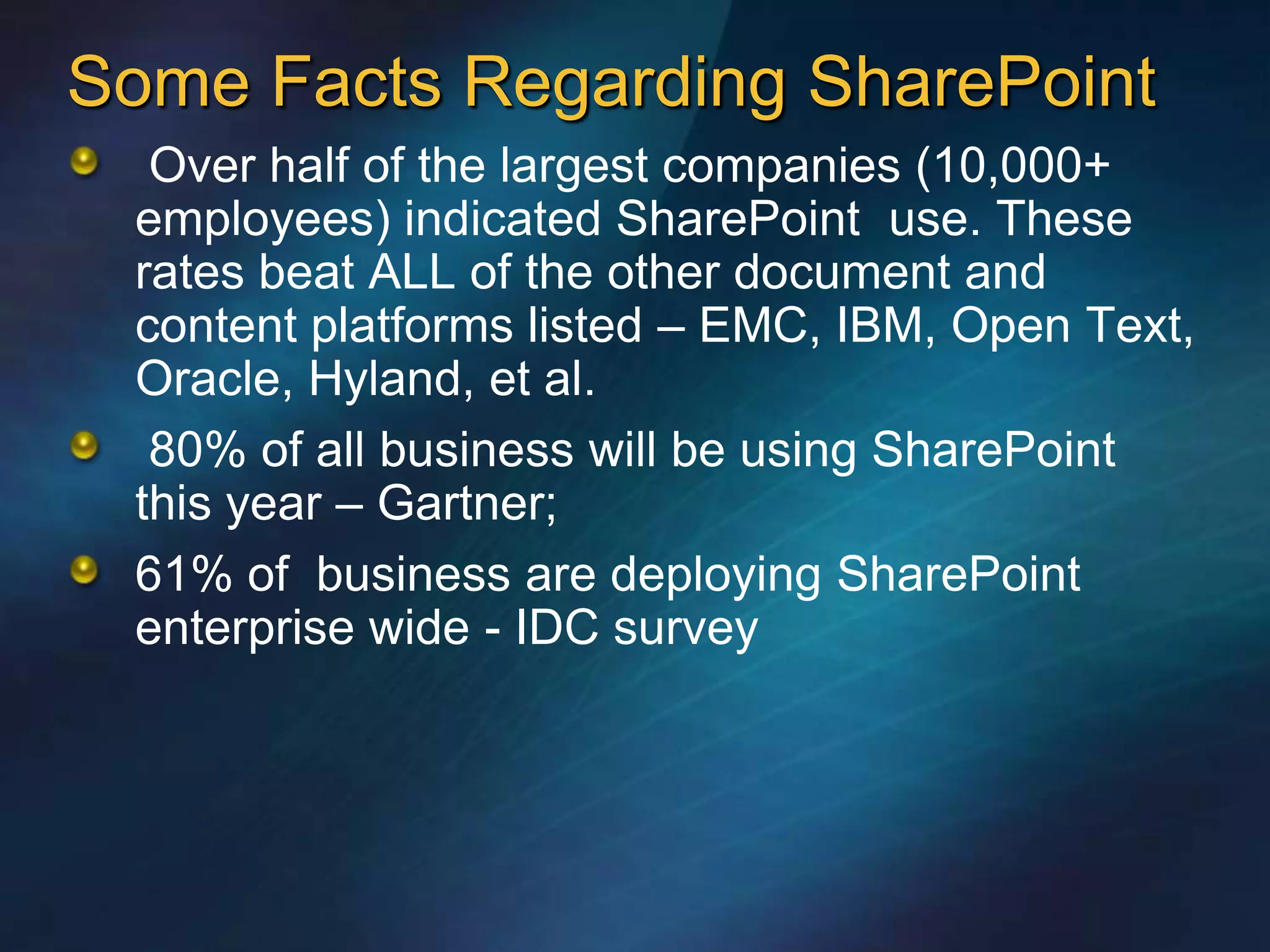 Some Facts Regarding SharePoint
  Over half of the largest companies (10,000+
 employees) indicated SharePoint use. These
 rates beat ALL of the other document and
 content platforms listed – EMC, IBM, Open Text,
 Oracle, Hyland, et al.
  80% of all business will be using SharePoint
 this year – Gartner;
 61% of business are deploying SharePoint
 enterprise wide - IDC survey
 