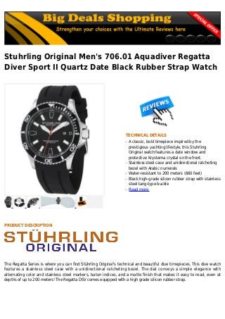 Stuhrling Original Men's 706.01 Aquadiver Regatta
Diver Sport II Quartz Date Black Rubber Strap Watch
TECHNICAL DETAILS
A classic, bold timepiece inspired by theq
prestigious yachting lifestyle, this Stuhrling
Original watch features a date window and
protective Krysterna crystal on the front.
Stainless steel case and unidirectional ratchetingq
bezel with Arabic numerals
Water-resistant to 200 meters (660 feet)q
Black high-grade silicon rubber strap with stainlessq
steel tang-type buckle
Read moreq
PRODUCT DESCRIPTION
The Regatta Series is where you can find Stührling Original's technical and beautiful dive timepieces. This dive watch
features a stainless steel case with a unidirectional ratcheting bezel. The dial conveys a simple elegance with
alternating color and stainless steel markers, baton indices, and a matte finish that makes it easy to read, even at
depths of up to 200 meters! The Regatta DSV comes equipped with a high grade silicon rubber strap.
 