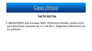 TACTO RECTAL
❖ OBLIGATORIO: guía Europea, NICE. Infraestima tamaño, aunque sirve
para discriminar próstatas de < o > de 50 cc. Diagnóstico diferencial con
Ca. próstata
 