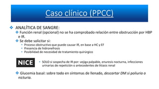 ❖ ANALÍTICA DE SANGRE:
❖ Función renal (opcional) no se ha comprobado relación entre obstrucción por HBP
e IR.
❖ Se debe solicitar si:
• Proceso obstructivo que puede causar IR, en base a HC y EF
• Presencia de hidronefrosis
• Posibilidad de necesidad de tratamiento quirúrgico
• SOLO si sospecha de IR por: vejiga palpable, enuresis nocturna, infecciones
urinarias de repetición o antecedentes de litiasis renal
❖ Glucemia basal: sobre todo en síntomas de llenado, descartar DM si poliuria o
nicturia.
 
