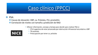 ❖ PSA:
❖ Causas de elevación: HBP, ca. Próstata, ITU, prostatitis
❖ Correlación de niveles con tamaño y predicción de RAO
• Ofrecer información, consejo y tiempo para decidir para realizar PSA si:
• STUI sugestivo de estar provocado por obstrucción infravesical secundaria a HBP
• TR anómalo
• Preocupación por tener ca. próstata
 