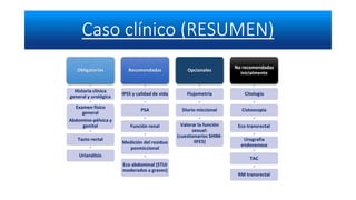 Obligatorias
Historia clínica
general y urológica
Examen físico
general
Abdomino-pélvica y
genital
Tacto rectal
Urianálisis
Recomendadas
IPSS y calidad de vida
PSA
Función renal
Medición del residuo
posmiccional
Eco abdominal (STUI
moderados a graves)
Opcionales
Flujometría
Diario miccional
Valorar la función
sexual:
(cuestionarios SHIM-
IIFE5)
No recomendadas
inicialmente
Citología
Cistoscopia
Eco transrectal
Urografía
endovenosa
TAC
RM transrectal
 