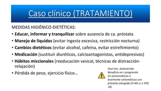 MEDIDAS HIGIÉNICO-DIETÉTICAS:
• Educar, informar y tranquilizar sobre ausencia de ca. próstata
• Manejo de líquidos (evitar ingesta excesiva, restricción nocturna)
• Cambios dietéticos (evitar alcohol, cafeína, evitar estreñimiento)
• Medicación (sustituir diuréticos, calcioantagonistas, antidepresivos)
• Hábitos miccionales (reeducación vesical, técnicas de distracción-
relajación)
• Pérdida de peso, ejercicio físico…
Post hoc: dutasterida
Beneficio en r.progresión
en asintomáticos o
levemente sintomáticos con
próstata alargada (V>40 cc e IPSS
<8)
 