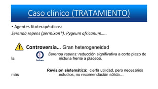 • Agentes fitoterapéuticos:
Serenoa repens (permixon®), Pygeum africanum…..
Controversia… Gran heterogeneidad
Serenoa repens: reducción signifivativa a corto plazo de
la nicturia frente a placebo.
Revisión sistemática: cierta utilidad, pero necesarios
más estudios, no recomendación sólida…
 