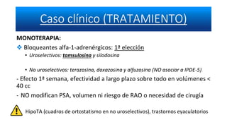 MONOTERAPIA:
❖ Bloqueantes alfa-1-adrenérgicos: 1ª elección
• Uroselectivos: tamsulosina y silodosina
• No uroselectivos: terazosina, doxazosina y alfuzosina (NO asociar a IPDE-5)
- Efecto 1ª semana, efectividad a largo plazo sobre todo en volúmenes <
40 cc
- NO modifican PSA, volumen ni riesgo de RAO o necesidad de cirugía
HipoTA (cuadros de ortostatismo en no uroselectivos), trastornos eyaculatorios
 