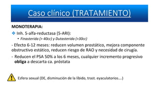 MONOTERAPIA:
❖ Inh. 5-alfa-reductasa (5-ARI):
• Finasterida (> 40cc) y Dutasterida (>30cc)
- Efecto 6-12 meses: reducen volumen prostático, mejora componente
obstructivo estático, reducen riesgo de RAO y necesidad de cirugía.
- Reducen el PSA 50% a los 6 meses, cualquier incremento progresivo
obliga a descarta ca. próstata
Esfera sexual (DE, disminución de la líbido, trast. eyaculatorios….)
 