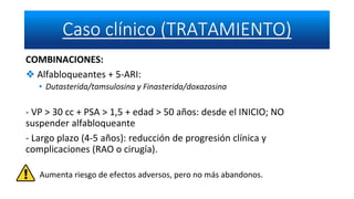 COMBINACIONES:
❖ Alfabloqueantes + 5-ARI:
• Dutasterida/tamsulosina y Finasterida/doxazosina
- VP > 30 cc + PSA > 1,5 + edad > 50 años: desde el INICIO; NO
suspender alfabloqueante
- Largo plazo (4-5 años): reducción de progresión clínica y
complicaciones (RAO o cirugía).
Aumenta riesgo de efectos adversos, pero no más abandonos.
 