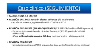 • TAMSULOSINA 0.4 MG/DÍA
• REVISIÓN EN 1 MES: revisión efectos adversos y/o intolerancia
• No efectos adversos, sigue con síntomas: CONTINUAR TTO
• REVISIÓN EN 3 MESES (ALFABLOQUEANTES) Y 6 MESES (5-ARI + alfabloqueante)
• Persisten síntomas de llenado: nicturia y frecuencia (IPSS 13, previo de 14NO
RESPUESTA)
• Añade solifenacina/tamsulosina 6/0.4 mg (antimuscarínico + alfabloqueante)
• REVISIÓN EN 6 MESES
• Mejoría sintomática con IPSS 8; sequedad de boca y estreñimiento: decide continuar
 