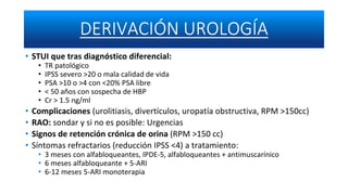 • STUI que tras diagnóstico diferencial:
• TR patológico
• IPSS severo >20 o mala calidad de vida
• PSA >10 o >4 con <20% PSA libre
• < 50 años con sospecha de HBP
• Cr > 1.5 ng/ml
• Complicaciones (urolitiasis, divertículos, uropatía obstructiva, RPM >150cc)
• RAO: sondar y si no es posible: Urgencias
• Signos de retención crónica de orina (RPM >150 cc)
• Síntomas refractarios (reducción IPSS <4) a tratamiento:
• 3 meses con alfabloqueantes, IPDE-5, alfabloqueantes + antimuscarínico
• 6 meses alfabloqueante + 5-ARI
• 6-12 meses 5-ARI monoterapia
 