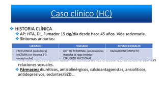 ❖ HISTORIA CLÍNICA
❖ AP: HTA, DL, Fumador 15 cig/día desde hace 45 años. Vida sedentaria.
❖ Síntomas urinarios:
❖ Función sexual: disminución de calidad de las erecciones, satisfecho con sus
relaciones sexuales.
❖ Fármacos: diuréticos, anticolinérgicos, calcioantagonistas, ansiolíticos,
antidepresivos, sedantes/BZD…
LLENADO VACIADO POSMICCIONALES
- FRECUENCIA (cada hora)
- NICTURA (se levanta 2-3
veces/noche)
- GOTEO TERMINAL (en ocasiones
mancha la ropa interior)
- ESFUERZO MICCIONAL
- VACIADO INCOMPLETO
 