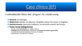 ❖ EXPLORACIÓN FÍSICA: IMC: 26 kg/m2; TA: 137/86 mmHg
❖ General: sin hallazgos
❖ Abdominal: blando, no doloroso. No globo vesical. No masas ni megalias.
❖ Genitorurinaria: testículos indoloros, no secreción uretral. No fimosis.
❖ Tacto rectal (obligatorio):
- Esfínter rectal normotónico con reflejos intactos
- Próstata ligeramente bilobulada, ligeramente aumentada de tamaño (grado II/IV)
- Consistencia blanda (fibroelástica), uniforme, sin nódulos
- Superficie lisa, normotérmica, simétrica
 